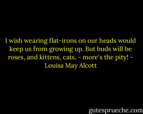I wish wearing flat-irons on our heads would keep us from growing up. But buds will be roses, and kittens, cats, - more's the pity! - Louisa May Alcott