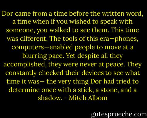 Dor came from a time before the written word, a time<br />when if you wished to speak with someone, you walked to see them. This time was different. The tools of<br />this era—phones, computers—enabled people to move at a blurring pace. Yet despite all they<br />accomplished, they were never at peace. They constantly checked their devices to see what time it was—<br />the very thing Dor had tried to determine once with a stick, a stone, and a shadow. - Mitch Albom