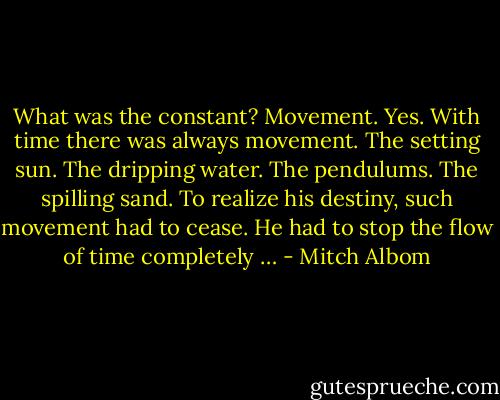 What was the constant?<br />Movement. Yes. With time there was always movement. The setting sun. The dripping water. The<br />pendulums. The spilling sand. To realize his destiny, such movement had to cease. He had to stop the flow<br />of time completely … - Mitch Albom