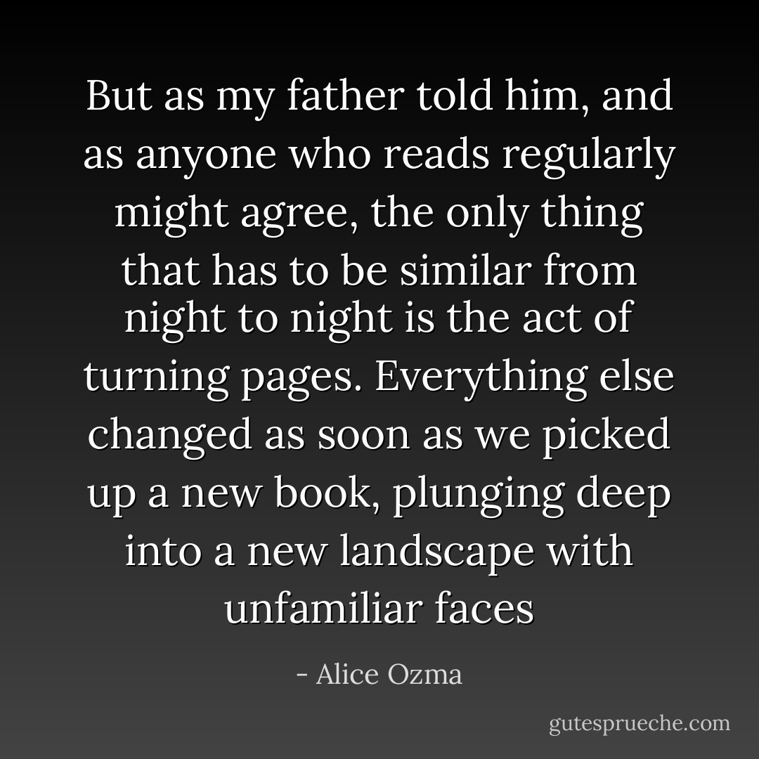 But as my father told him, and as anyone who reads regularly might agree, the only thing that has to be similar from night to night is the act of turning pages. Everything else changed as soon as we picked up a new book, plunging deep into a new landscape with unfamiliar faces - Alice Ozma
