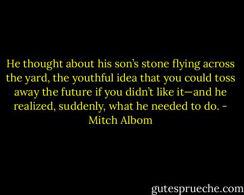 He thought about his son’s stone flying across the yard, the youthful idea that you could toss away the future if<br />you didn’t like it—and he realized, suddenly, what he needed to do. - Mitch Albom