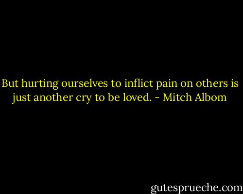 But hurting ourselves to inflict pain on others is just another cry to be loved. - Mitch Albom