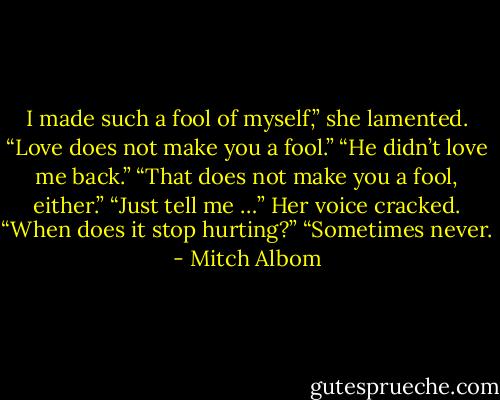 I made such a fool of myself,” she lamented.<br />“Love does not make you a fool.”<br />“He didn’t love me back.”<br />“That does not make you a fool, either.”<br />“Just tell me …” Her voice cracked. “When does it stop hurting?”<br />“Sometimes never. - Mitch Albom