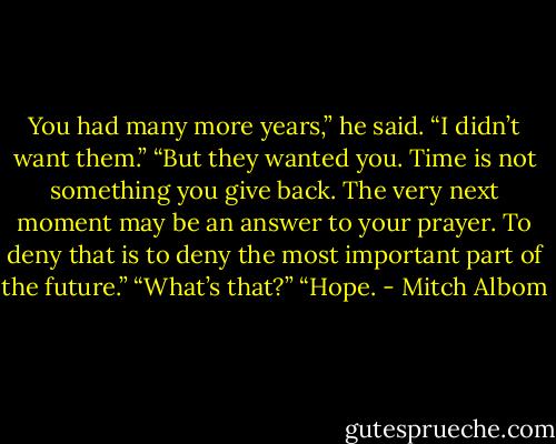 You had many more years,” he said.<br />“I didn’t want them.”<br />“But they wanted you. Time is not something you give back. The very next moment may be an answer to<br />your prayer. To deny that is to deny the most important part of the future.”<br />“What’s that?”<br />“Hope. - Mitch Albom