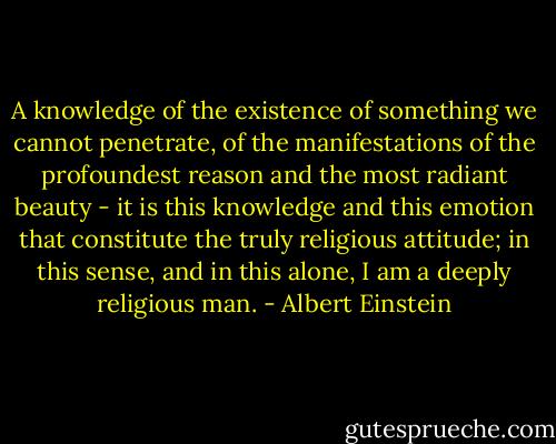 A knowledge of the existence of something we cannot penetrate, of the manifestations of the profoundest reason and the most radiant beauty - it is this knowledge and this emotion that constitute the truly religious attitude; in this sense, and in this alone, I am a deeply religious man. - Albert Einstein
