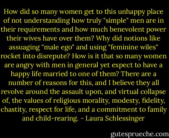 How did so many women get to this unhappy place of not understanding how truly "simple" men are in their requirements and how much benevolent power their wives have over them? Why did notions like assuaging "male ego" and using "feminine wiles" rocket into disrepute? How is it that so many women are angry with men in general yet expect to have a happy life married to one of them?<br />There are a number of reasons for this, and I believe they all revolve around the assault upon, and virtual collapse of, the values of religious morality, modesty, fidelity, chastity, respect for life, and a commitment to family and child-rearing. - Laura Schlessinger