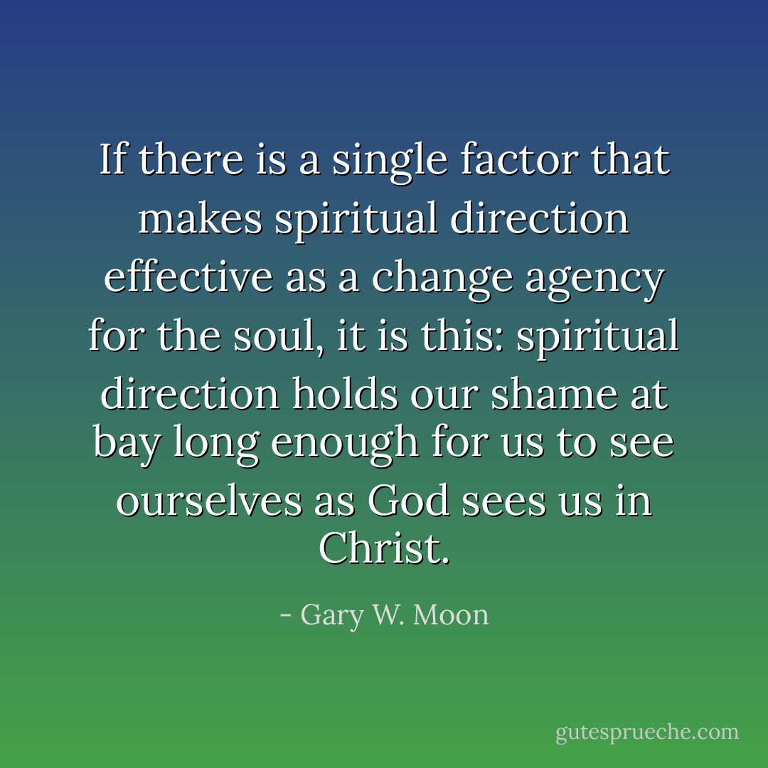 If there is a single factor that makes spiritual direction effective as a change agency for the soul, it is this: spiritual direction holds our shame at bay long enough for us to see ourselves as God sees us in Christ. - Gary W. Moon