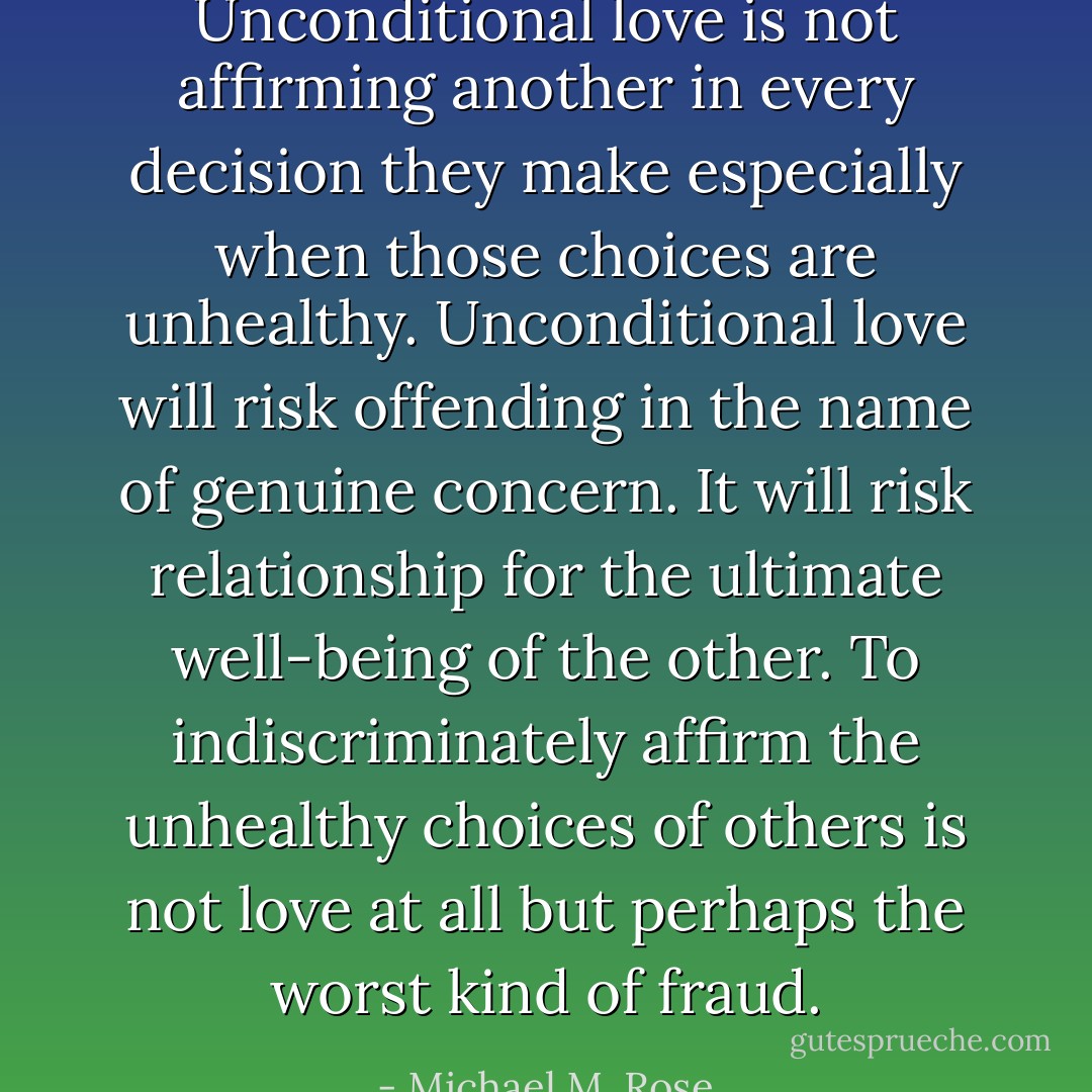 Unconditional love is not affirming another in every decision they make especially when those choices are unhealthy. Unconditional love will risk offending in the name of genuine concern. It will risk relationship for the ultimate well-being of the other. To indiscriminately affirm the unhealthy choices of others is not love at all but perhaps the worst kind of fraud. - Michael M. Rose