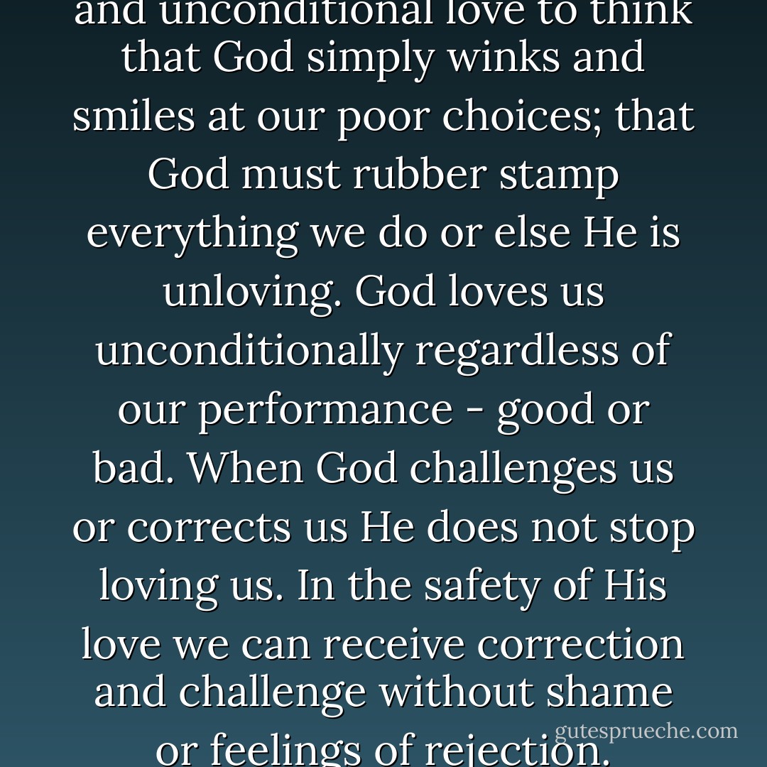 It is a terrible smudge on grace and unconditional love to think that God simply winks and smiles at our poor choices; that God must rubber stamp everything we do or else He is unloving. God loves us unconditionally regardless of our performance - good or bad. When God challenges us or corrects us He does not stop loving us. In the safety of His love we can receive correction and challenge without shame or feelings of rejection. - Michael M. Rose