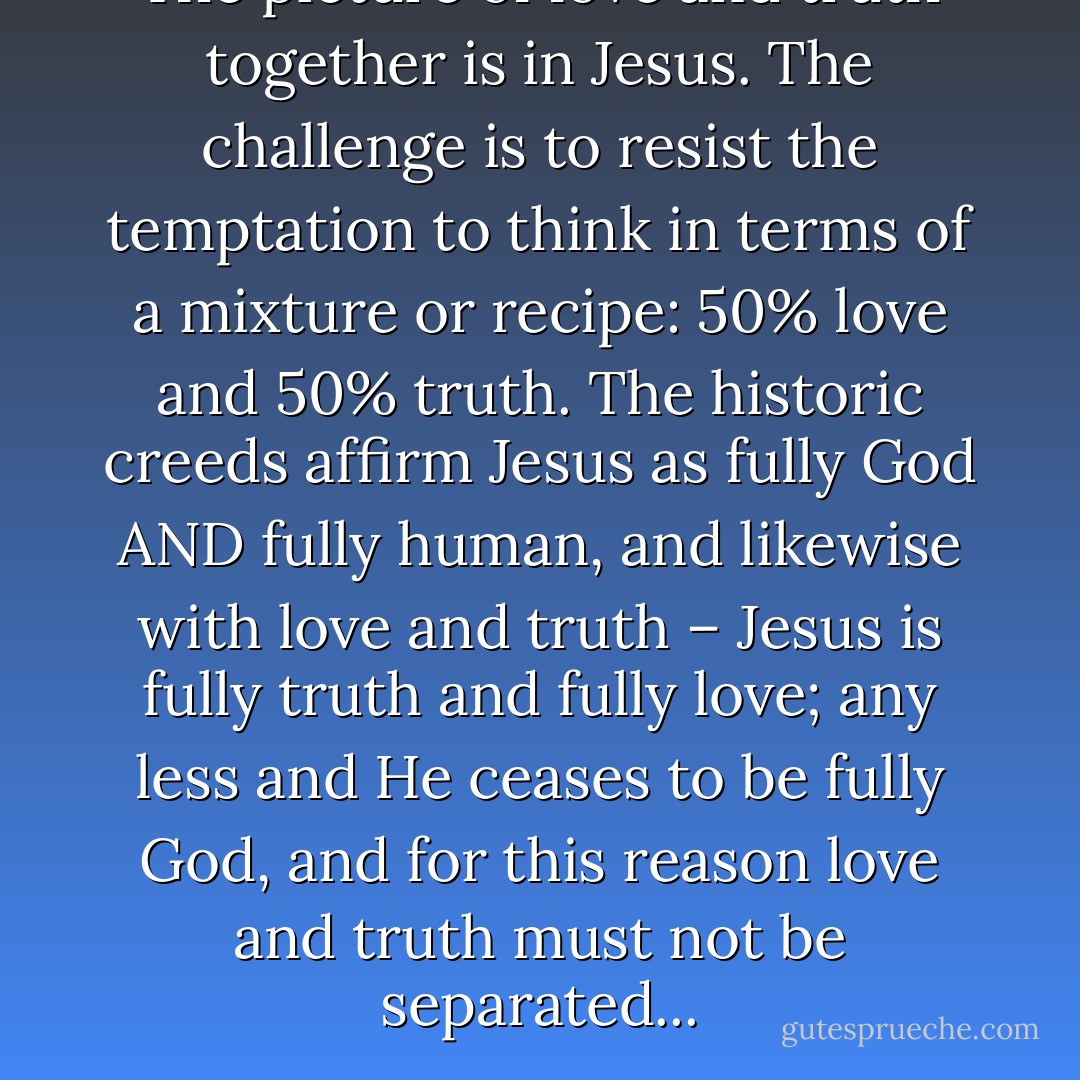 The picture of love and truth together is in Jesus. The challenge is to resist the temptation to think in terms of a mixture or recipe: 50% love and 50% truth. The historic creeds affirm Jesus as fully God AND fully human, and likewise with love and truth – Jesus is fully truth and fully love; any less and He ceases to be fully God, and for this reason love and truth must not be separated... - Michael M. Rose