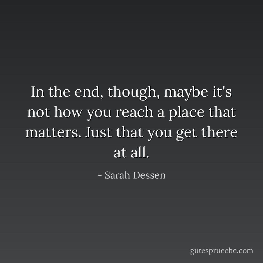 In the end, though, maybe it's not how you reach a place that matters. Just that you get there at all. - Sarah Dessen