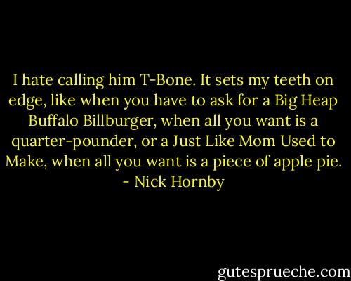 I hate calling him T-Bone. It sets my teeth on edge, like when you have to ask for a Big Heap Buffalo Billburger, when all you want is a quarter-pounder, or a Just Like Mom Used to Make, when all you want is a piece of apple pie. - Nick Hornby