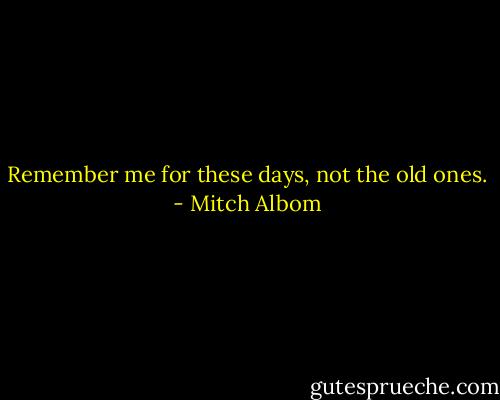 Remember me for these days, not the old ones. - Mitch Albom