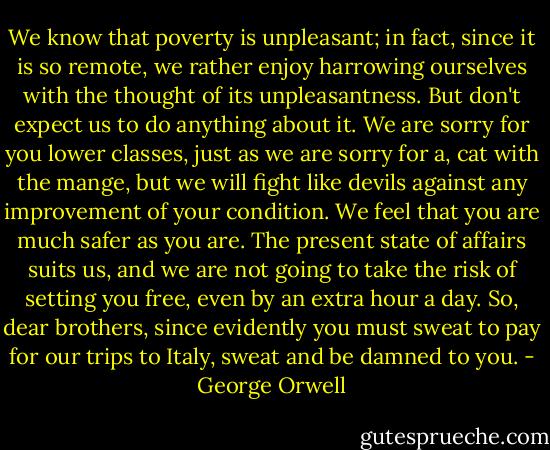 We know that poverty is unpleasant; in fact, since it is so remote, we rather enjoy harrowing ourselves with the thought of its unpleasantness. But don't expect us to do anything about it. We are sorry for you lower classes, just as we are sorry for a, cat with the mange, but we will fight like devils against any improvement of your condition. We feel that you are much safer as you are. The present state of affairs suits us, and we are not going to take the risk of setting you free, even by an extra hour a day. So, dear brothers, since evidently you must sweat to pay for our trips to Italy, sweat and be damned to you. - George Orwell