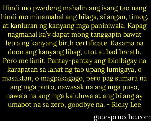 Hindi mo pwedeng mahalin ang isang tao nang hindi mo minamahal ang hilaga, silangan, timog, at kanluran ng kanyang mga paniniwala. Kapag nagmahal ka’y dapat mong tanggapin bawat letra ng kanyang birth certificate. Kasama na doon ang kanyang libag, utot at bad breath. Pero me limit. Pantay-pantay ang ibinibigay na karapatan sa lahat ng tao upang lumigaya, o masaktan, o magpakagago, pero pag sumara na ang mga pinto, nawasak na ang mga puso, nawala na ang mga kaluluwa at ang bilang ay umabot na sa zero, goodbye na. - Ricky Lee