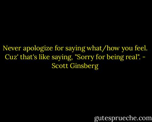 Never apologize for saying what/how you feel. Cuz' that's like saying, "Sorry for being real". - Scott Ginsberg