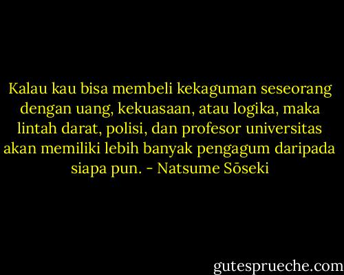 Kalau kau bisa membeli kekaguman seseorang dengan uang, kekuasaan, atau logika, maka lintah darat, polisi, dan profesor universitas akan memiliki lebih banyak pengagum daripada siapa pun. - Natsume Sōseki