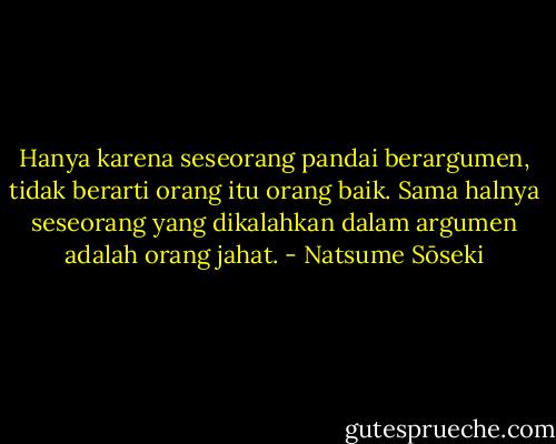 Hanya karena seseorang pandai berargumen, tidak berarti orang itu orang baik. Sama halnya seseorang yang dikalahkan dalam argumen adalah orang jahat. - Natsume Sōseki