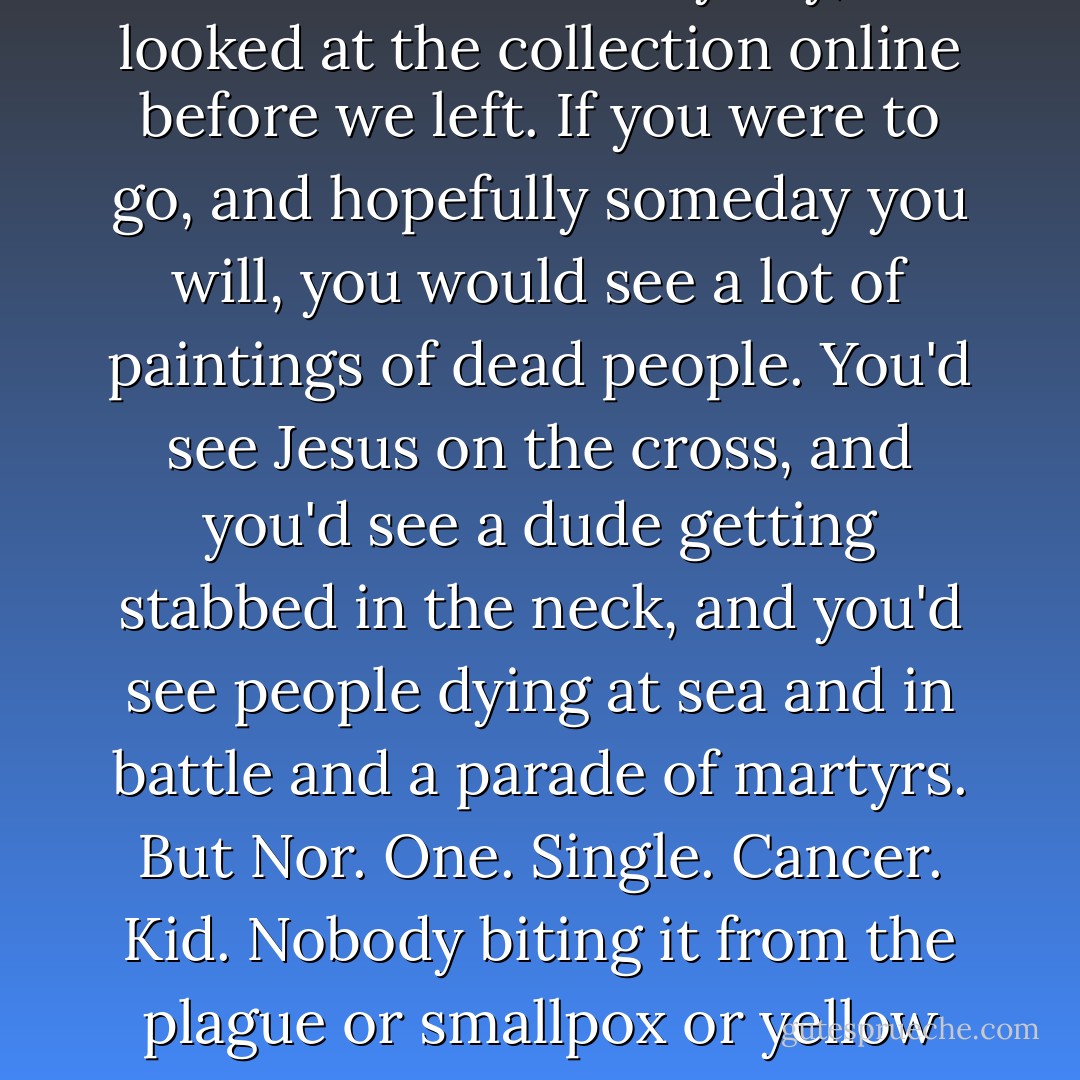 If you go to the Rijksmuseum, which I really wanted to do- but who are we kidding, neither of us can walk through a museum. But anyway, I looked at the collection online before we left. If you were to go, and hopefully someday you will, you would see a lot of paintings of dead people. You'd see Jesus on the cross, and you'd see a dude getting stabbed in the neck, and you'd see people dying at sea and in battle and a parade of martyrs. But Nor. One. Single. Cancer. Kid. Nobody biting it from the plague or smallpox or yellow fever or whatever, because there's no gory in illness. there is no meaning to it. There is no honour of dying of - John Green