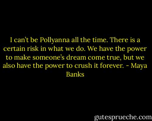 I can’t be Pollyanna all the time. There is a certain risk in what we do. We have the power to make someone’s dream come true, but we also have the power to crush it forever. - Maya Banks