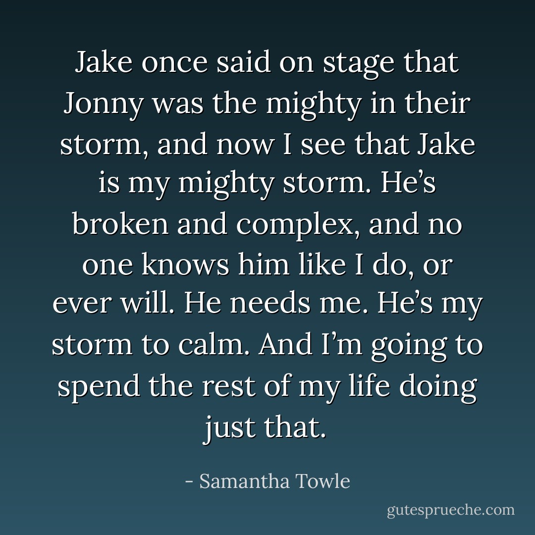 Jake once said on stage that Jonny was the mighty in their storm, and now I see that Jake is my mighty storm. He’s broken and complex, and no one knows him like I do, or ever will. He needs me. He’s my storm to calm. And I’m going to spend the rest of my life doing just that. - Samantha Towle