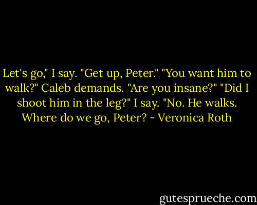 Let's go," I say. "Get up, Peter."<br />"You want him to walk?" Caleb demands. "Are you insane?"<br />"Did I shoot him in the leg?" I say. "No. He walks. Where do we go, Peter? - Veronica Roth