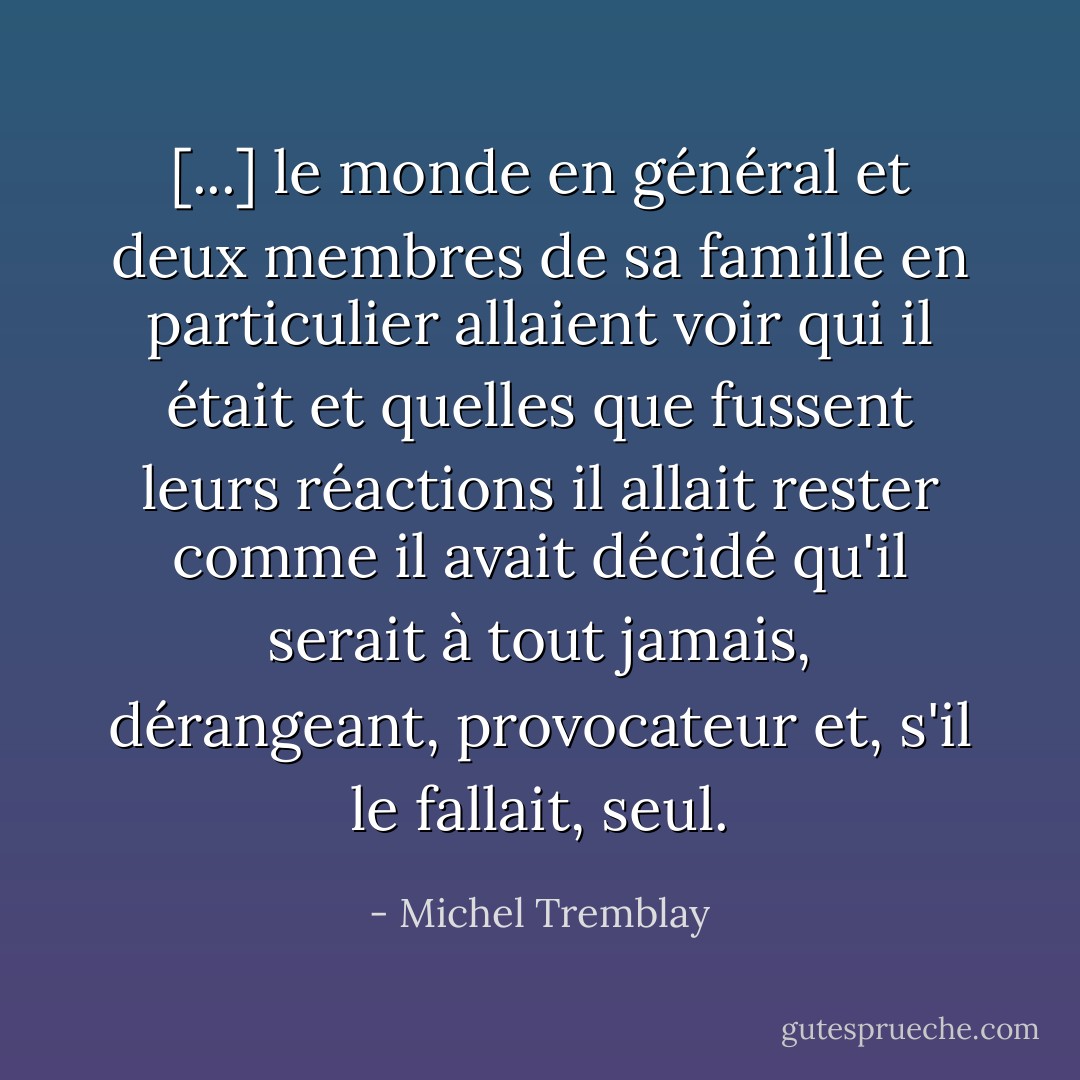 [...] le monde en général et deux membres de sa famille en particulier allaient voir qui il était et quelles que fussent leurs réactions il allait rester comme il avait décidé qu'il serait à tout jamais, dérangeant, provocateur et, s'il le fallait, seul. - Michel Tremblay