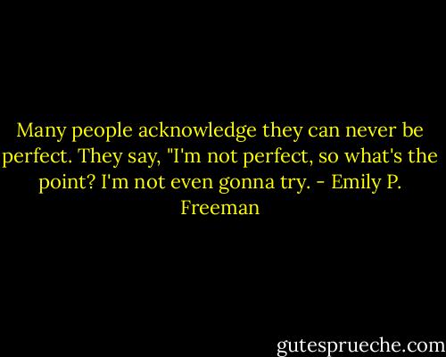 Many people acknowledge they can never be perfect. They say, "I'm not perfect, so what's the point? I'm not even gonna try. - Emily P. Freeman