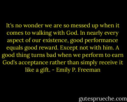 It's no wonder we are so messed up when it comes to walking with God. In nearly every aspect of our existence, good performance equals good reward. Except not with him. A good thing turns bad when we perform to earn God's acceptance rather than simply receive it like a gift. - Emily P. Freeman