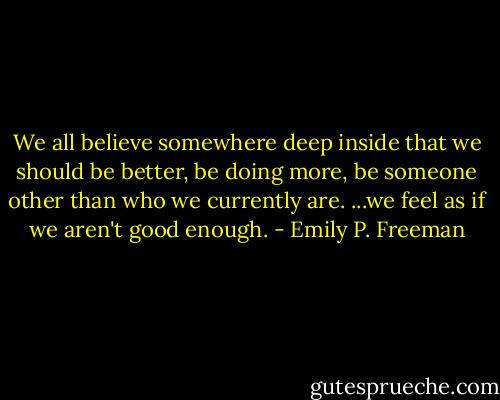 We all believe somewhere deep inside that we should be better, be doing more, be someone other than who we currently are. ...we feel as if we aren't good enough. - Emily P. Freeman