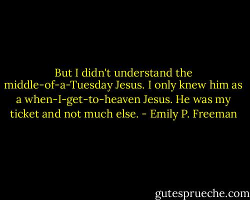 But I didn't understand the middle-of-a-Tuesday Jesus. I only knew him as a when-I-get-to-heaven Jesus. He was my ticket and not much else. - Emily P. Freeman