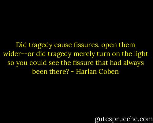 Did tragedy cause fissures, open them wider--or did tragedy merely turn on the light so you could see the fissure that had always been there? - Harlan Coben