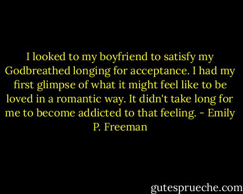 I looked to my boyfriend to satisfy my Godbreathed longing for acceptance. I had my first glimpse of what it might feel like to be loved in a romantic way. It didn't take long for me to become addicted to that feeling. - Emily P. Freeman