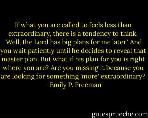 If what you are called to feels less than extraordinary, there is a tendency to think, 'Well, the Lord has big plans for me later.' And you wait patiently until he decides to reveal that master plan. But what if his plan for you is right where you are? Are you missing it because you are looking for something 'more' extraordinary? - Emily P. Freeman