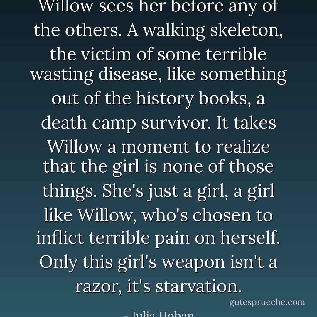 Willow sees her before any of the others. A walking skeleton, the victim of some terrible wasting disease, like something out of the history books, a death camp survivor. It takes Willow a moment to realize that the girl is none of those things. She's just a girl, a girl like Willow, who's chosen to inflict terrible pain on herself. Only this girl's weapon isn't a razor, it's starvation. - Julia Hoban