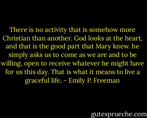 There is no activity that is somehow more Christian than another. God looks at the heart, and that is the good part that Mary knew. he simply asks us to come as we are and to be willing, open to receive whatever he might have for us this day. That is what it means to live a graceful life. - Emily P. Freeman