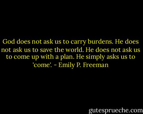 God does not ask us to carry burdens. He does not ask us to save the world. He does not ask us to come up with a plan. He simply asks us to 'come'. - Emily P. Freeman