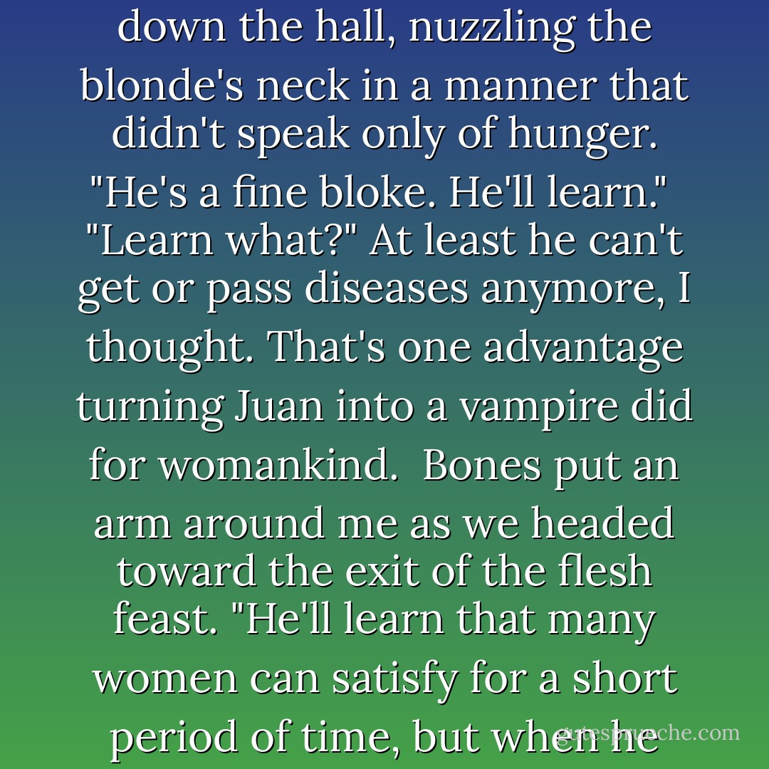 I am thirsty, and very susceptible to flattery... you could talk me into anything..."<br /><br />"So much for fighting the good fight," I observed dryly. "He'll have a harem within a week."<br /><br />Bones watched Juan disappear down the hall, nuzzling the blonde's neck in a manner that didn't speak only of hunger. "He's a fine bloke. He'll learn."<br /><br />"Learn what?" At least he can't get or pass diseases anymore, I thought. That's one advantage turning Juan into a vampire did for womankind.<br /><br />Bones put an arm around me as we headed toward the exit of the flesh feast. "He'll learn that many women can satisfy for a short period of time, but when he falls in love, only one will sustain him forever."<br /><br />I cast him a sideways glance "Are you trying to seduce me?"<br /><br />His lips curled with promise. "Absolutely. - Jeaniene Frost
