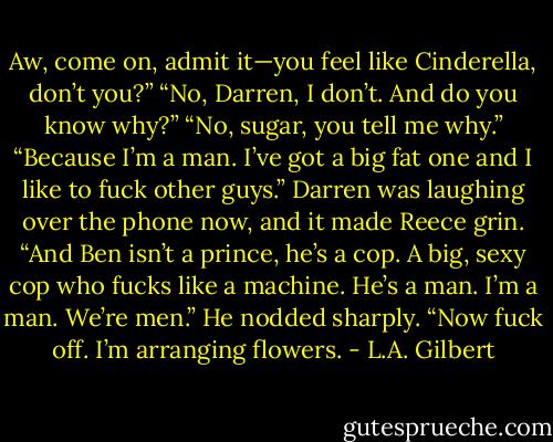 Aw, come on, admit it—you feel like Cinderella, don’t you?” “No, Darren, I don’t. And do you know why?” “No, sugar, you tell me why.” “Because I’m a man. I’ve got a big fat one and I like to fuck other guys.” Darren was laughing over the phone now, and it made Reece grin. “And Ben isn’t a prince, he’s a cop. A big, sexy cop who fucks like a machine. He’s a man. I’m a man. We’re men.” He nodded sharply. “Now fuck off. I’m arranging flowers. - L.A. Gilbert