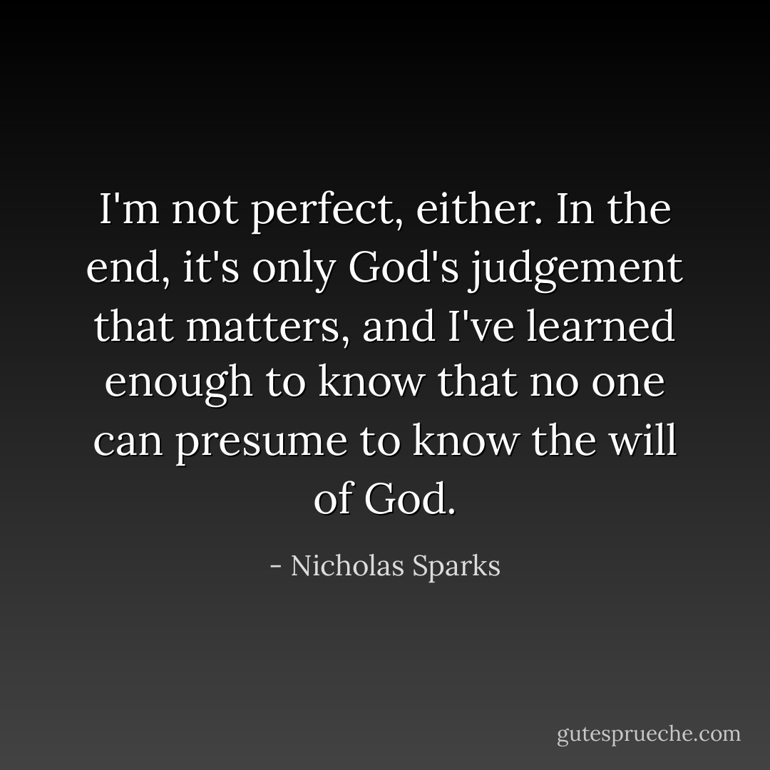 I'm not perfect, either. In the end, it's only God's judgement that matters, and I've learned enough to know that no one can presume to know the will of God. - Nicholas Sparks