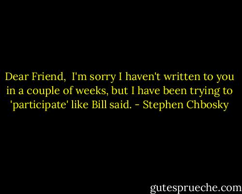 Dear Friend, <br />I'm sorry I haven't written to you in a couple of weeks, but I have been trying to 'participate' like Bill said. - Stephen Chbosky