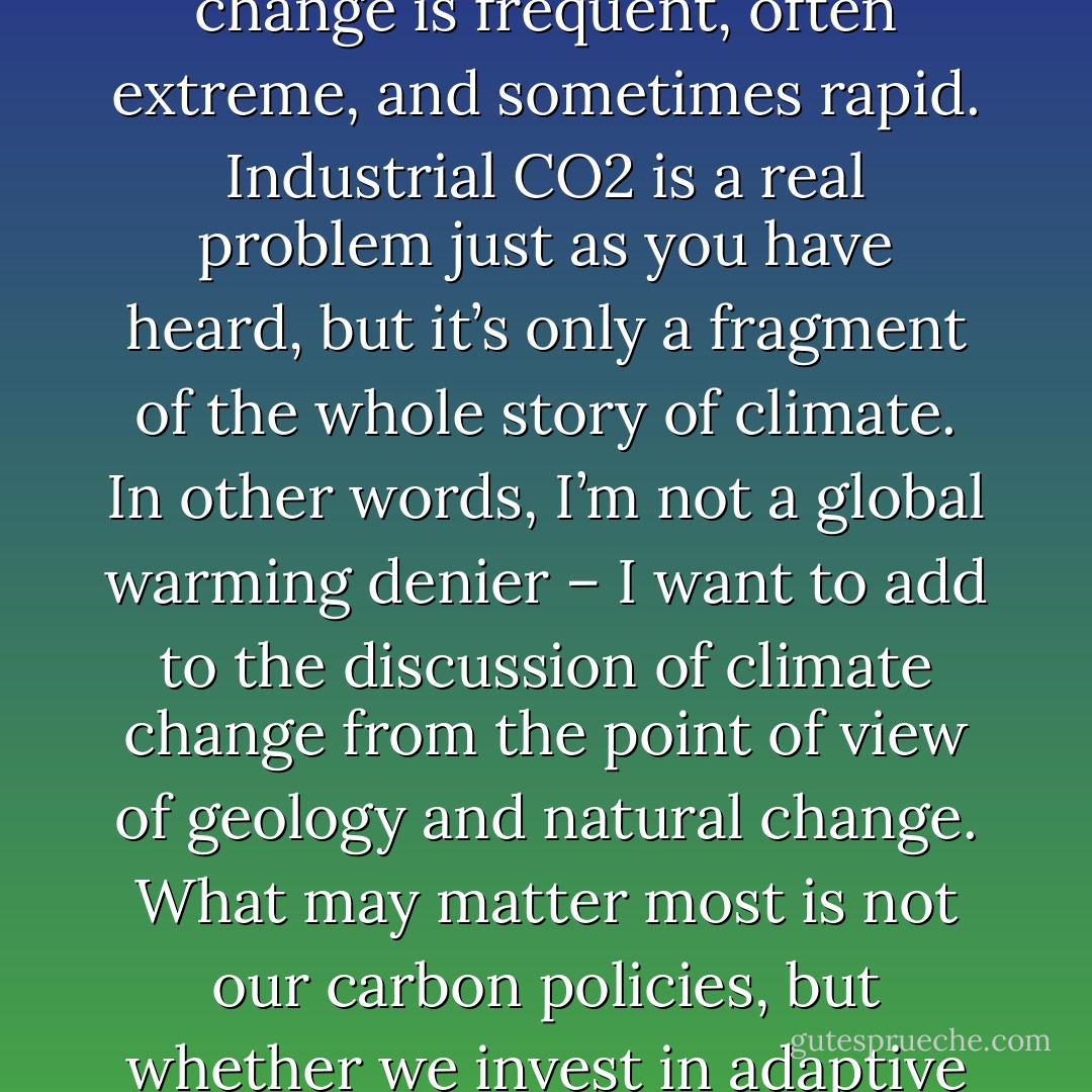 f we view climate changes as our enemy we will always be defeated, for climate will always change. Natural climate change is frequent, often extreme, and sometimes rapid. Industrial CO2 is a real problem just as you have heard, but it’s only a fragment of the whole story of climate. In other words, I’m not a global warming denier – I want to add to the discussion of climate change from the point of view of geology and natural change. What may matter most is not our carbon policies, but whether we invest in adaptive strategies that can serve us well when change inevitably arrives on our doorstep. - E. Kirsten Peters