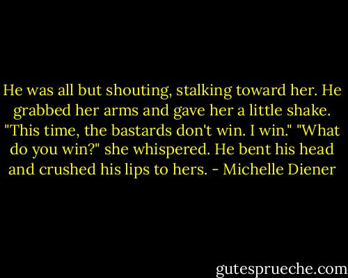 He was all but shouting, stalking toward her. He grabbed her arms and gave her a little shake. "This time, the bastards don't win. I win."<br />"What do you win?" she whispered.<br />He bent his head and crushed his lips to hers. - Michelle Diener