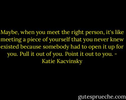 Maybe, when you meet the right person, it's like meeting a piece of yourself that you never knew existed because somebody had to open it up for you. Pull it out of you. Point it out to you. - Katie Kacvinsky