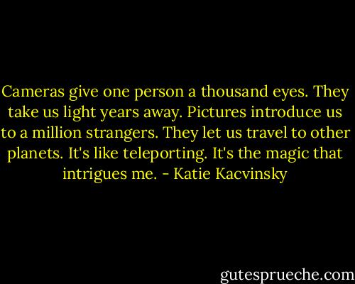 Cameras give one person a thousand eyes. They take us light years away. Pictures introduce us to a million strangers. They let us travel to other planets. It's like teleporting. It's the magic that intrigues me. - Katie Kacvinsky