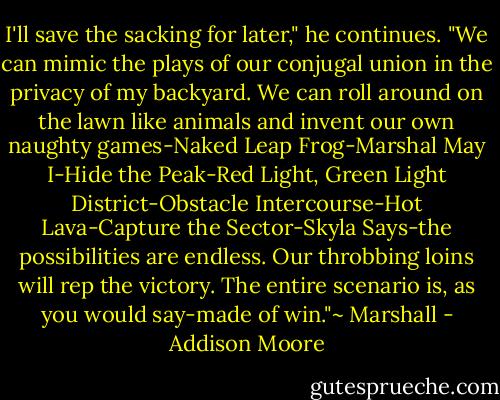 I'll save the sacking for later," he continues. "We can mimic the plays of our conjugal union in the privacy of my backyard. We can roll around on the lawn like animals and invent our own naughty games-Naked Leap Frog-Marshal May I-Hide the Peak-Red Light, Green Light District-Obstacle Intercourse-Hot Lava-Capture the Sector-Skyla Says-the possibilities are endless. Our throbbing loins will rep the victory. The entire scenario is, as you would say-made of win."~ Marshall - Addison Moore
