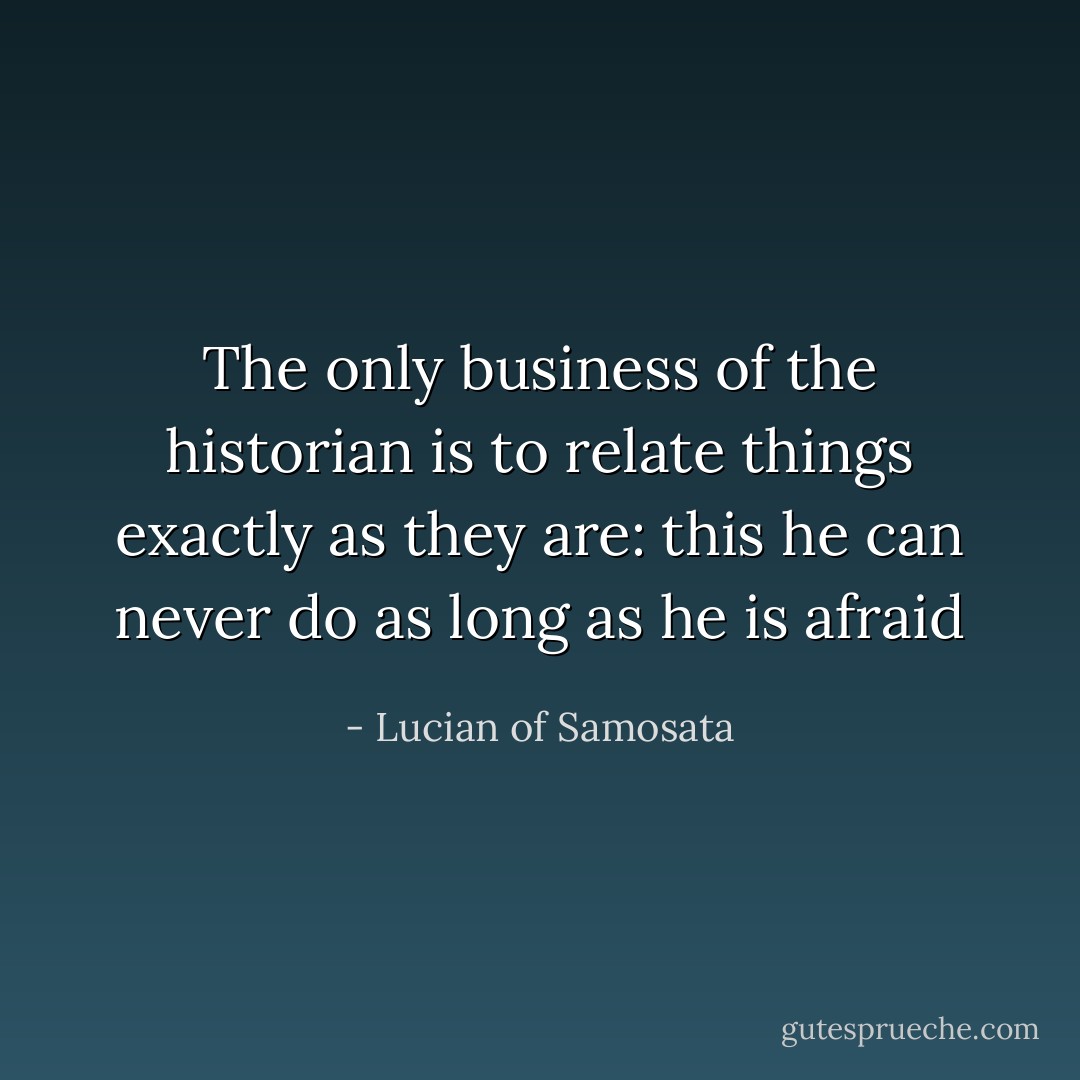 The only business of the historian is to relate things exactly as they are: this he can never do as long as he is afraid - Lucian of Samosata