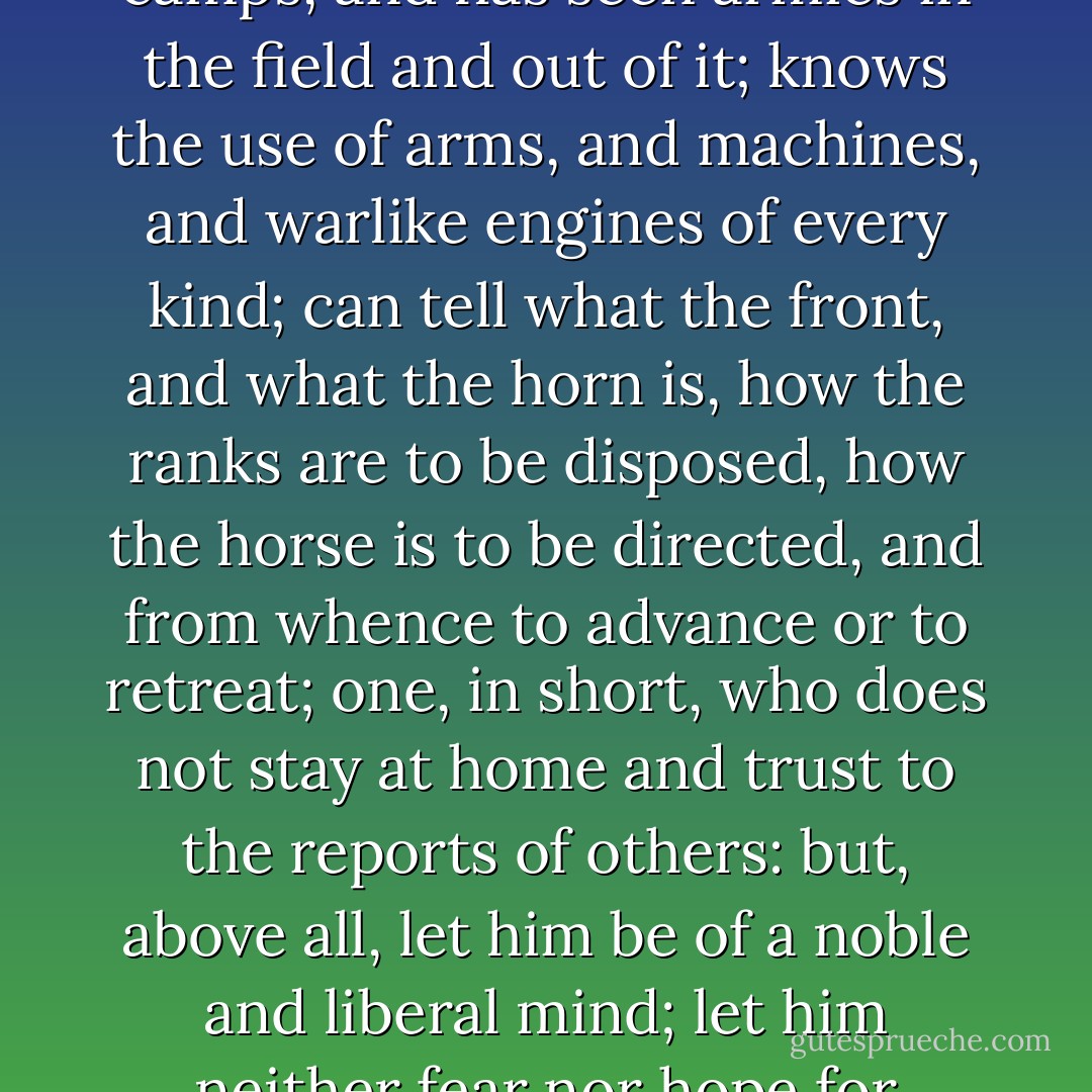 Give me a scholar, therefore, who is able to think and to write, to look with an eye of discernment into things, and to do business himself, if called upon, who hath both civil and military knowledge; one, moreover, who has been in camps, and has seen armies in the field and out of it; knows the use of arms, and machines, and warlike engines of every kind; can tell what the front, and what the horn is, how the ranks are to be disposed, how the horse is to be directed, and from whence to advance or to retreat; one, in short, who does not stay at home and trust to the reports of others: but, above all, let him be of a noble and liberal mind; let him neither fear nor hope for anything; otherwise he will only resemble those unjust judges who determine from partiality or prejudice, and give sentence for hire: but, whatever the man is, as such let him be described. - Lucian of Samosata