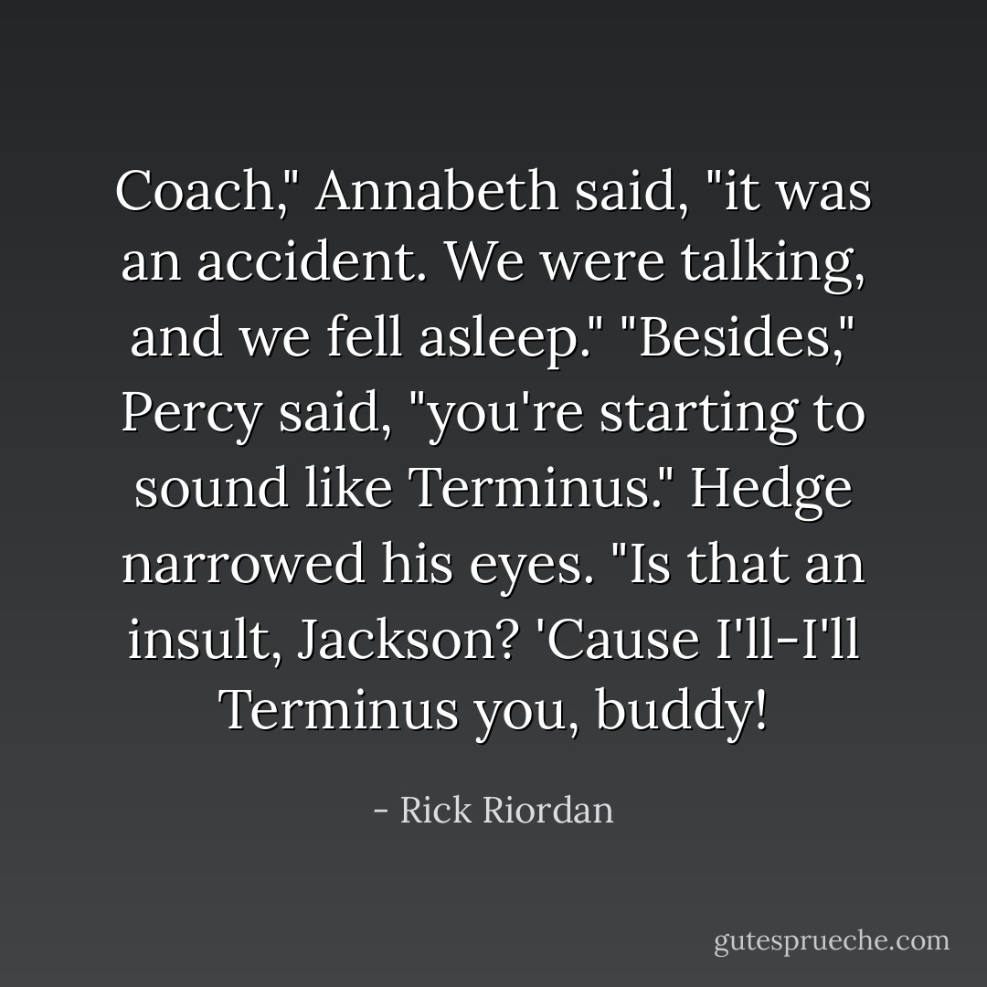 Coach," Annabeth said, "it was an accident. We were talking, and we fell asleep."<br />"Besides," Percy said, "you're starting to sound like Terminus."<br />Hedge narrowed his eyes. "Is that an insult, Jackson? 'Cause I'll-I'll Terminus you, buddy! - Rick Riordan