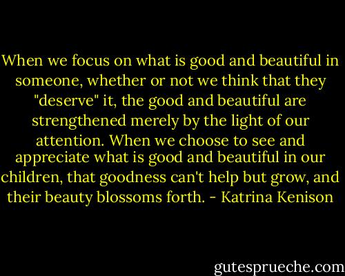 When we focus on what is good and beautiful in someone, whether or not we think that they "deserve" it, the good and beautiful are strengthened merely by the light of our attention. When we choose to see and appreciate what is good and beautiful in our children, that goodness can't help but grow, and their beauty blossoms forth. - Katrina Kenison